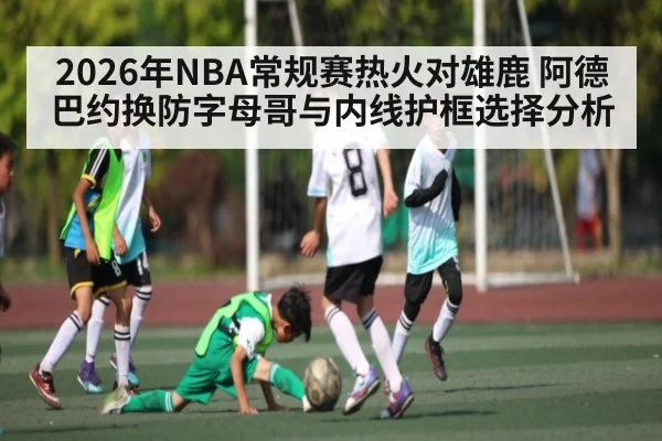 2026年NBA常规赛热火对雄鹿 阿德巴约换防字母哥与内线护框选择分析
