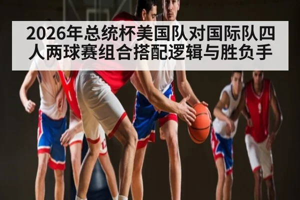 2026年总统杯美国队对国际队四人两球赛组合搭配逻辑与胜负手